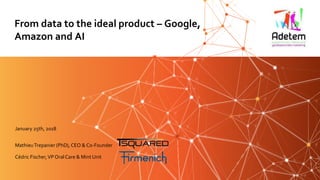MathieuTrepanier (PhD), CEO & Co-Founder
Cédric Fischer,VP OralCare & Mint Unit
From data to the ideal product – Google,
Amazon and AI
January 25th, 2018
 