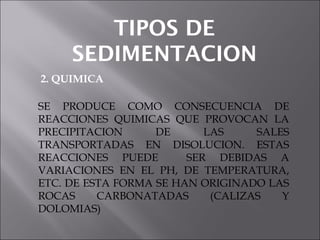 TIPOS DE
SEDIMENTACION
2. QUIMICA
SE PRODUCE COMO CONSECUENCIA DE
REACCIONES QUIMICAS QUE PROVOCAN LA
PRECIPITACION DE LAS SALES
TRANSPORTADAS EN DISOLUCION. ESTAS
REACCIONES PUEDE SER DEBIDAS A
VARIACIONES EN EL PH, DE TEMPERATURA,
ETC. DE ESTA FORMA SE HAN ORIGINADO LAS
ROCAS CARBONATADAS (CALIZAS Y
DOLOMIAS)
 
