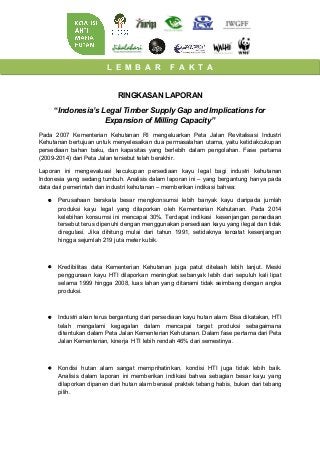 L E M B A R F A K T A
RINGKASAN LAPORAN
“Indonesia’s Legal Timber Supply Gap and Implications for
Expansion of Milling Capacity”
Pada 2007 Kementerian Kehutanan RI mengeluarkan Peta Jalan Revitalisasi Industri
Kehutanan bertujuan untuk menyelesaikan dua permasalahan utama, yaitu ketidakcukupan
persediaan bahan baku, dan kapasitas yang berlebih dalam pengolahan. Fase pertama
(2009-2014) dari Peta Jalan tersebut telah berakhir.
Laporan ini mengevaluasi kecukupan persediaan kayu legal bagi industri kehutanan
Indonesia yang sedang tumbuh. Analisis dalam laporan ini – yang bergantung hanya pada
data dari pemerintah dan industri kehutanan – memberikan indikasi bahwa:
• Perusahaan berskala besar mengkonsumsi lebih banyak kayu daripada jumlah
produksi kayu legal yang dilaporkan oleh Kementerian Kehutanan. Pada 2014
kelebihan konsumsi ini mencapai 30%. Terdapat indikasi kesenjangan persediaan
tersebut terus dipenuhi dengan menggunakan persediaan kayu yang ilegal dan tidak
diregulasi. Jika dihitung mulai dari tahun 1991, setidaknya tercatat kesenjangan
hingga sejumlah 219 juta meter kubik.
• Kredibilitas data Kementerian Kehutanan juga patut ditelaah lebih lanjut. Meski
penggunaan kayu HTI dilaporkan meningkat sebanyak lebih dari sepuluh kali lipat
selama 1999 hingga 2008, luas lahan yang ditanami tidak seimbang dengan angka
produksi.
• Industri akan terus bergantung dari persediaan kayu hutan alam. Bisa dikatakan, HTI
telah mengalami kegagalan dalam mencapai target produksi sebagaimana
ditentukan dalam Peta Jalan Kementerian Kehutanan. Dalam fase pertama dari Peta
Jalan Kementerian, kinerja HTI lebih rendah 46% dari semestinya.
• Kondisi hutan alam sangat memprihatinkan, kondisi HTI juga tidak lebih baik.
Analisis dalam laporan ini memberikan indikasi bahwa sebagian besar kayu yang
dilaporkan dipanen dari hutan alam berasal praktek tebang habis, bukan dari tebang
pilih.
 
