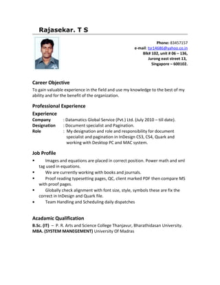 Rajasekar. T S
                                                                     Phone: 83457157
                                                        e-mail: tsr14686@yahoo.co.in
                                                            Blk# 102, unit # 06 – 136,
                                                                Jurong east street 13,
                                                                  Singapore – 600102.



Career Objective
To gain valuable experience in the field and use my knowledge to the best of my
ability and for the benefit of the organization.

Professional Experience
Experience
Company         : Datamatics Global Service (Pvt.) Ltd. (July 2010 – till date).
Designation     : Document specialist and Pagination.
Role            : My designation and role and responsibility for document
                  specialist and pagination in InDesign CS3, CS4, Quark and
                  working with Desktop PC and MAC system.

Job Profile
      Images and equations are placed in correct position. Power math and xml
    tag used in equations.
      We are currently working with books and journals.
      Proof reading typesetting pages, QC, client marked PDF then compare MS
    with proof pages.
      Globally check alignment with font size, style, symbols these are fix the
    correct in InDesign and Quark file.
•      Team Handling and Scheduling daily dispatches


Acadamic Qualification
B.Sc. (IT) – P. R. Arts and Science College Thanjavur, Bharathidasan University.
MBA. (SYSTEM MANEGEMENT) University Of Madras
 