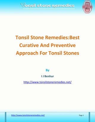Tonsil Stone Remedies:Best
     Curative And Preventive
    Approach For Tonsil Stones

                                      By
                               I J Benhur
            http://www.tonsilstoneremedies.net/




http://www.tonsilstoneremedies.net/               Page 1
 
