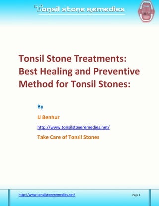 Tonsil Stone Treatments:
Best Healing and Preventive
Method for Tonsil Stones:

           By
           IJ Benhur
           http://www.tonsilstoneremedies.net/

           Take Care of Tonsil Stones




http://www.tonsilstoneremedies.net/              Page 1
 