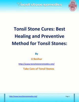 Tonsil Stone Cures: Best
    Healing and Preventive
   Method for Tonsil Stones:
                                By
                           IJ Benhur
           http://www.tonsilstoneremedies.net/

                 Take Care of Tonsil Stones




http://www.tonsilstoneremedies.net/              Page 1
 