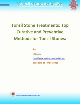 1




    Tonsil Stone Treatments: Top
      Curative and Preventive
     Methods for Tonsil Stones:

                              By
                              I J Benhur

                              http://www.tonsilstoneremedies.net/

                              Take care of Tonsil stones




      http://www.tonsilstoneremedies.net/
 