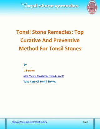 Tonsil Stone Remedies: Top
     Curative And Preventive
     Method For Tonsil Stones

           By
           IJ Benhur
           http://www.tonsilstoneremedies.net/

           Take Care Of Tonsil Stones




http://www.tonsilstoneremedies.net/              Page 1
 