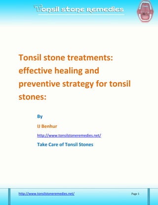 Tonsil stone treatments:
effective healing and
preventive strategy for tonsil
stones:
           By
           IJ Benhur
           http://www.tonsilstoneremedies.net/

           Take Care of Tonsil Stones




http://www.tonsilstoneremedies.net/              Page 1
 