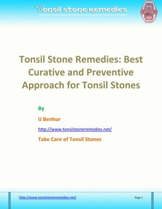 Tonsil Stone Remedies: Best
  Curative and Preventive
 Approach for Tonsil Stones

           By
           IJ Benhur
           http://www.tonsilstoneremedies.net/

           Take Care of Tonsil Stones




http://www.tonsilstoneremedies.net/              Page 1
 