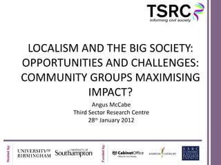 LOCALISM AND THE BIG SOCIETY:
OPPORTUNITIES AND CHALLENGES:
COMMUNITY GROUPS MAXIMISING
           IMPACT?
               Angus McCabe
        Third Sector Research Centre
              28th January 2012
 