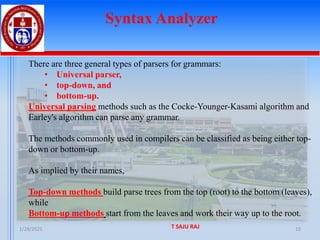 1/28/2025 T SAJU RAJ 10
Syntax Analyzer
There are three general types of parsers for grammars:
• Universal parser,
• top-down, and
• bottom-up.
Universal parsing methods such as the Cocke-Younger-Kasami algorithm and
Earley's algorithm can parse any grammar.
The methods commonly used in compilers can be classified as being either top-
down or bottom-up.
As implied by their names,
Top-down methods build parse trees from the top (root) to the bottom (leaves),
while
Bottom-up methods start from the leaves and work their way up to the root.
 