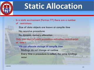 1/28/2025
105
Static Allocation
➢ In a static environment (Fortran 77) there are a number
of restrictions:
▪ Size of data objects are known at compile time
▪ No recursive procedures
▪ No dynamic memory allocation
➢ Only one copy of each procedure activation record exists
at time t
▪ We can allocate storage at compile time
• Bindings do not change at runtime
• Every time a procedure is called, the same bindings
occur
 