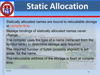 1/28/2025
106
Static Allocation
➢ Statically allocated names are bound to relocatable storage
at compile time.
➢ Storage bindings of statically allocated names never
change.
➢ The compiler uses the type of a name (retrieved from the
symbol table) to determine storage size required.
➢ The required number of bytes (possibly aligned) is set
aside for the name.
➢ The relocatable address of the storage is fixed at compile
time.`
 