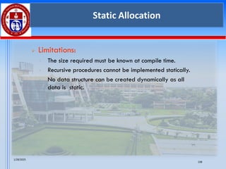 1/28/2025
108
Static Allocation
➢ Limitations:
• The size required must be known at compile time.
• Recursive procedures cannot be implemented statically.
• No data structure can be created dynamically as all
data is static.
 