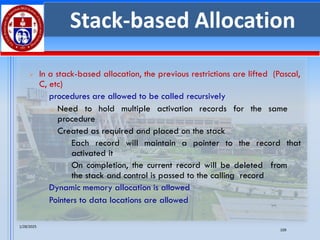 1/28/2025
109
Stack-based Allocation
➢ In a stack-based allocation, the previous restrictions are lifted (Pascal,
C, etc)
▪ procedures are allowed to be called recursively
o Need to hold multiple activation records for the same
procedure
o Created as required and placed on the stack
✓ Each record will maintain a pointer to the record that
activated it
✓ On completion, the current record will be deleted from
the stack and control is passed to the calling record
▪ Dynamic memory allocation is allowed
▪ Pointers to data locations are allowed
 