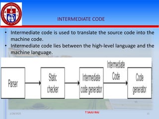1/28/2025 T SAJU RAJ 11
INTERMEDIATE CODE
• Intermediate code is used to translate the source code into the
machine code.
• Intermediate code lies between the high-level language and the
machine language.
 