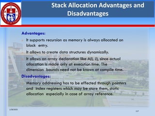 1/28/2025
117
Stack Allocation Advantages and
Disadvantages
Advantages:
➢ It supports recursion as memory is always allocated on
block entry.
➢ It allows to create data structures dynamically.
➢ It allows an array declaration like A(I, J), since actual
allocation is made only at execution time. The
dimension bounds need not be known at compile time.
Disadvantages:
➢ Memory addressing has to be effected through pointers
and index registers which may be store them, static
allocation especially in case of array reference.
 