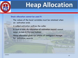 1/28/2025
118
Heap Allocation
Stack allocation cannot be used if:
➢ The values of the local variables must be retained when
an activation ends
➢ A called activation outlives the caller
➢ In such a case de-allocation of activation record cannot
occur in last-in first-out fashion
➢ Heap allocation gives out pieces of contiguous storage
for activation records
 
