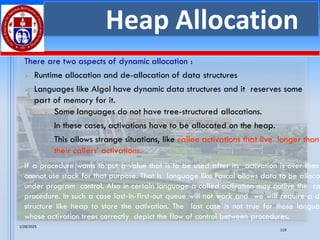1/28/2025
119
Heap Allocation
There are two aspects of dynamic allocation :
➢ Runtime allocation and de-allocation of data structures
➢ Languages like Algol have dynamic data structures and it reserves some
part of memory for it.
If a procedure wants to put a value that is to be used after its activation is over then
cannot use stack for that purpose. That is language like Pascal allows data to be alloca
under program control. Also in certain language a called activation may outlive the ca
procedure. In such a case last-in-first-out queue will not work and we will require a da
structure like heap to store the activation. The last case is not true for those languag
whose activation trees correctly depict the flow of control between procedures.
➢ Some languages do not have tree-structured allocations.
➢ In these cases, activations have to be allocated on the heap.
➢ This allows strange situations, like callee activations that live longer than
their callers’ activations.
 