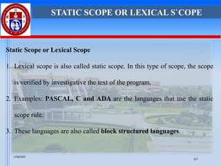 Static Scope or Lexical Scope
1. Lexical scope is also called static scope. In this type of scope, the scope
is verified by investigative the text of the program.
2. Examples: PASCAL, C and ADA are the languages that use the static
scope rule.
3. These languages are also called block structured languages.
STATIC SCOPE OR LEXICAL S`COPE
1/28/2025
127
 
