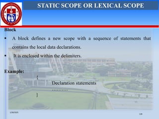 Block
▪ A block defines a new scope with a sequence of statements that
contains the local data declarations.
▪ It is enclosed within the delimiters.
Example:
{
Declaration statements
……….
}
STATIC SCOPE OR LEXICAL SCOPE
1/28/2025
128
 