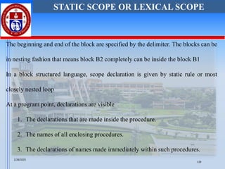 The beginning and end of the block are specified by the delimiter. The blocks can be
in nesting fashion that means block B2 completely can be inside the block B1
In a block structured language, scope declaration is given by static rule or most
closely nested loop
At a program point, declarations are visible
1. The declarations that are made inside the procedure.
2. The names of all enclosing procedures.
3. The declarations of names made immediately within such procedures.
STATIC SCOPE OR LEXICAL SCOPE
1/28/2025
129
 