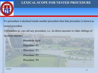 LEXICAL SCOPE FOR NESTED PROCEDURE
If a procedure is declared inside another procedure then that procedure is known as
nested procedure
A procedure pi, can call any procedure, i.e., its direct ancestor or older siblings of
its direct ancestor
Procedure main
Procedure P1
Procedure P2
Procedure P3
Procedure P4
1/28/2025
131
 
