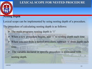 Nesting Depth
Lexical scope can be implemented by using nesting depth of a procedure.
The procedure of calculating nesting depth is as follows:
➢ The main programs nesting depth is ‘1’
➢ When a new procedure begins, add ‘1’ to nesting depth each time
➢ When you exit from a nested procedure, subtract ‘1’ from depth each
time.
➢ The variable declared in specific procedure is associated with
nesting depth.
LEXICAL SCOPE FOR NESTED PROCEDURE
1/28/2025
133
 