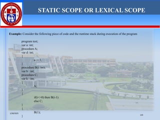 Example: Consider the following piece of code and the runtime stack during execution of the program
program test;
var a: int;
procedure A;
var d: int;
{
a := 1,
}
procedure B(i: int);
var b : int;
procedure C;
var k : int;
{
A;
}
{
if(i<>0) then B(i-1)
else C;
}
{
B(1);
}
STATIC SCOPE OR LEXICAL SCOPE
1/28/2025
135
 