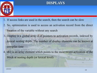1. If access links are used in the search, then the search can be slow
2. So, optimization is used to access an activation record from the direct
location of the variable without any search
3. Display is a global array d of pointers to activation records, indexed by
lexical nesting depth. The number of display elements can be known at
compiler time
4. d[i] is an array element which points to the most recent activation of the
block at nesting depth (or lexical level)
DISPLAYS
1/28/2025
136
 