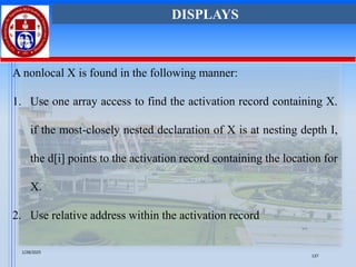 A nonlocal X is found in the following manner:
1. Use one array access to find the activation record containing X.
if the most-closely nested declaration of X is at nesting depth I,
the d[i] points to the activation record containing the location for
X.
2. Use relative address within the activation record
DISPLAYS
1/28/2025
137
 