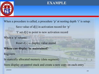 When a procedure is called, a procedure ‘p’ at nesting depth ‘i’ is setup:
Save value of d[i] in activation record for ‘p’
‘I’ set d[i] to point to new activation record
When a ‘p’ returns:
Reset d[i] to display value stored
Where can display be maintained?
Registers
In statically allocated memory (data segment)
Store display or control stack and create a new copy on each entry
EXAMPLE
1/28/2025
140
 