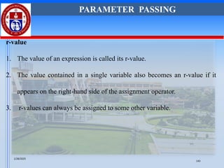 r-value
1. The value of an expression is called its r-value.
2. The value contained in a single variable also becomes an r-value if it
appears on the right-hand side of the assignment operator.
3. r-values can always be assigned to some other variable.
PARAMETER PASSING
1/28/2025
143
 