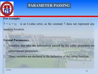 For example:
7 = x + y; is an l-value error, as the constant 7 does not represent any
memory location.
Formal Parameters
1. Variables that take the information passed by the caller procedure are
called formal parameters.
2. These variables are declared in the definition of the called function.
PARAMETER PASSING
1/28/2025
146
 