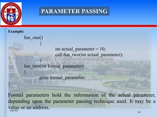 Example:
fun_one()
{
int actual_parameter = 10;
call fun_two(int actual_parameter);
}
fun_two(int formal_parameter)
{
print formal_parameter;
}
Formal parameters hold the information of the actual parameter,
depending upon the parameter passing technique used. It may be a
value or an address.
PARAMETER PASSING
1/28/2025
148
 