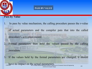 Pass by Value
1. In pass by value mechanism, the calling procedure passes the r-value
of actual parameters and the compiler puts that into the called
procedure’s activation record.
2. Formal parameters then hold the values passed by the calling
procedure.
3. If the values held by the formal parameters are changed, it should
have no impact on the actual parameters.
PASS BY VALUE
Mr. K. Sankar Ganesh , Assistant Professor Department of Computer Science & Engineering
1151CS115-Compiler Design
1/28/2025
149
 