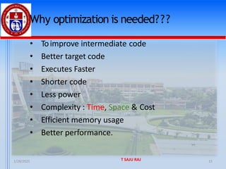 1/28/2025 T SAJU RAJ 15
Why optimization is needed???
• Toimprove intermediate code
• Better target code
• Executes Faster
• Shorter code
• Less power
• Complexity : Time, Space & Cost
• Efficient memory usage
• Better performance.
 