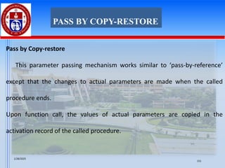 Pass by Copy-restore
This parameter passing mechanism works similar to ‘pass-by-reference’
except that the changes to actual parameters are made when the called
procedure ends.
Upon function call, the values of actual parameters are copied in the
activation record of the called procedure.
PASS BY COPY-RESTORE
1/28/2025
151
 