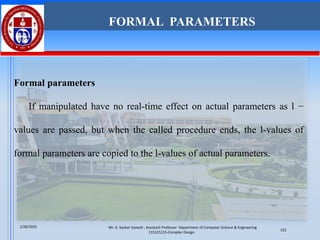 Formal parameters
If manipulated have no real-time effect on actual parameters as l −
values are passed, but when the called procedure ends, the l-values of
formal parameters are copied to the l-values of actual parameters.
FORMAL PARAMETERS
Mr. K. Sankar Ganesh , Assistant Professor Department of Computer Science & Engineering
1151CS115-Compiler Design
1/28/2025
152
 