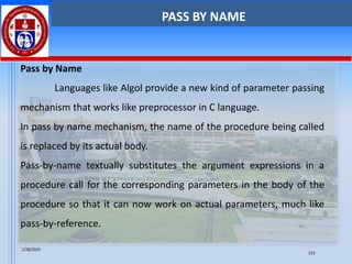 Pass by Name
Languages like Algol provide a new kind of parameter passing
mechanism that works like preprocessor in C language.
In pass by name mechanism, the name of the procedure being called
is replaced by its actual body.
Pass-by-name textually substitutes the argument expressions in a
procedure call for the corresponding parameters in the body of the
procedure so that it can now work on actual parameters, much like
pass-by-reference.
PASS BY NAME
1/28/2025
153
 