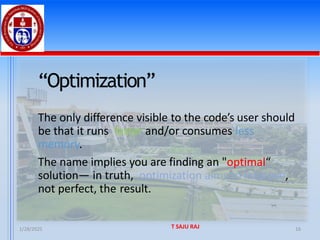 1/28/2025 T SAJU RAJ 16
“Optimization”
The only difference visible to the code’s user should
be that it runs faster and/or consumes less
memory.
The name implies you are finding an "optimal“
solution— in truth, optimization aims to improve,
not perfect, the result.
 