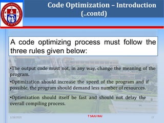 1/28/2025 T SAJU RAJ 17
Code Optimization – Introduction
(..contd)
A code optimizing process must follow the
three rules given below:
•The output code must not, in any way, change the meaning of the
program.
•Optimization should increase the speed of the program and if
possible, the program should demand less number of resources.
•Optimization should itself be fast and should not delay the
overall compiling process.
 