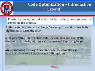 1/28/2025 T SAJU RAJ 18
Code Optimization – Introduction
(..contd)
Efforts for an optimized code can be made at various levels of
compiling the process.
At the beginning, users can change/rearrange the code or use better
algorithms to write the code.
After generating intermediate code, the compiler can modify the
intermediate code by address calculations and improving loops.
While producing the target machine code, the compiler can
make use of memory hierarchy and CPU registers.
 