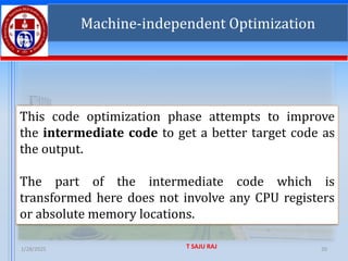 1/28/2025 T SAJU RAJ 20
Machine-independent Optimization
This code optimization phase attempts to improve
the intermediate code to get a better target code as
the output.
The part of the intermediate code which is
transformed here does not involve any CPU registers
or absolute memory locations.
 