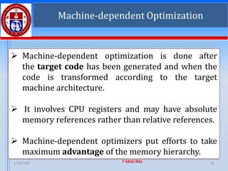 1/28/2025 T SAJU RAJ 21
➢ Machine-dependent optimization is done after
the target code has been generated and when the
code is transformed according to the target
machine architecture.
➢ It involves CPU registers and may have absolute
memory references rather than relative references.
➢ Machine-dependent optimizers put efforts to take
maximum advantage of the memory hierarchy.
Machine-dependent Optimization
 