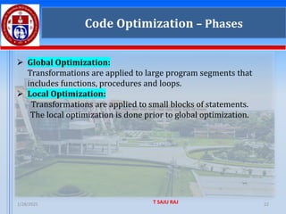 1/28/2025 T SAJU RAJ 22
Code Optimization – Phases
➢ Global Optimization:
Transformations are applied to large program segments that
includes functions, procedures and loops.
➢ Local Optimization:
Transformations are applied to small blocks of statements.
The local optimization is done prior to global optimization.
 