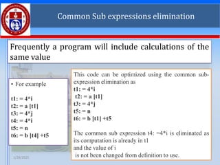 1/28/2025 T SAJU RAJ 24
Common Sub expressions elimination
Frequently a program will include calculations of the
same value
• For example
t1: = 4*i
t2: = a [t1]
t3: = 4*j
t4: = 4*i
t5: = n
t6: = b [t4] +t5
This code can be optimized using the common sub-
expression elimination as
t1: = 4*i
t2: = a [t1]
t3: = 4*j
t5: = n
t6: = b [t1] +t5
The common sub expression t4: =4*i is eliminated as
its computation is already in t1
and the value of i
is not been changed from definition to use.
 
