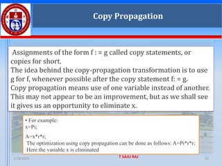 1/28/2025 T SAJU RAJ 26
Copy Propagation
Assignments of the form f : = g called copy statements, or
copies for short.
The idea behind the copy-propagation transformation is to use
g for f, whenever possible after the copy statement f: = g.
Copy propagation means use of one variable instead of another.
This may not appear to be an improvement, but as we shall see
it gives us an opportunity to eliminate x.
• For example:
x=Pi;
A=x*r*r;
The optimization using copy propagation can be done as follows: A=Pi*r*r;
Here the variable x is eliminated
 