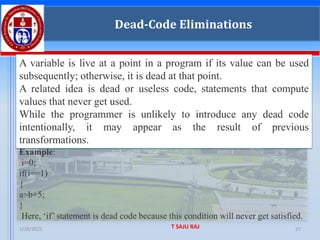 1/28/2025 T SAJU RAJ 27
Dead-Code Eliminations
A variable is live at a point in a program if its value can be used
subsequently; otherwise, it is dead at that point.
A related idea is dead or useless code, statements that compute
values that never get used.
While the programmer is unlikely to introduce any dead code
intentionally, it may appear as the result of previous
transformations.
Example:
i=0;
if(i==1)
{
a=b+5;
}
Here, ‘if’ statement is dead code because this condition will never get satisfied.
 