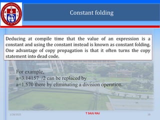 1/28/2025 T SAJU RAJ 28
Constant folding
Deducing at compile time that the value of an expression is a
constant and using the constant instead is known as constant folding.
One advantage of copy propagation is that it often turns the copy
statement into dead code.
For example,
a=3.14157 /2 can be replaced by
a=1.570 there by eliminating a division operation.
 