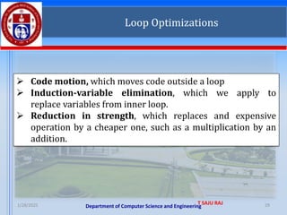 Department of Computer Science and Engineering
1/28/2025 T SAJU RAJ 29
Loop Optimizations
➢ Code motion, which moves code outside a loop
➢ Induction-variable elimination, which we apply to
replace variables from inner loop.
➢ Reduction in strength, which replaces and expensive
operation by a cheaper one, such as a multiplication by an
addition.
 