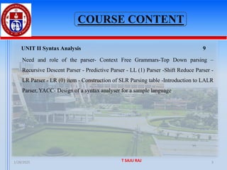 COURSE CONTENT
UNIT II Syntax Analysis 9
Need and role of the parser- Context Free Grammars-Top Down parsing –
Recursive Descent Parser - Predictive Parser - LL (1) Parser -Shift Reduce Parser -
LR Parser - LR (0) item - Construction of SLR Parsing table -Introduction to LALR
Parser, YACC- Design of a syntax analyser for a sample language
1/28/2025 T SAJU RAJ 3
 